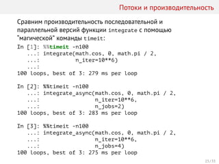 Потоки и производительность
Сравним производительность последовательной и
параллельной версий функции integrate с помощью
“магической” команды timeit:
In [1]: %%timeit -n100
...: integrate(math.cos, 0, math.pi / 2,
...: n_iter=10**6)
...:
100 loops, best of 3: 279 ms per loop
In [2]: %%timeit -n100
...: integrate_async(math.cos, 0, math.pi / 2,
...: n_iter=10**6,
...: n_jobs=2)
100 loops, best of 3: 283 ms per loop
In [3]: %%timeit -n100
...: integrate_async(math.cos, 0, math.pi / 2,
...: n_iter=10**6,
...: n_jobs=4)
100 loops, best of 3: 275 ms per loop
23 / 33
 