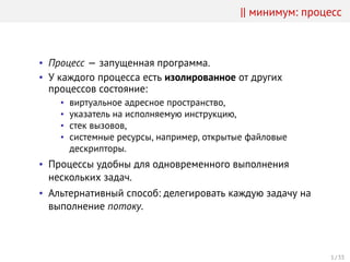 || минимум: процесс
• Процесс — запущенная программа.
• У каждого процесса есть изолированное от других
процессов состояние:
• виртуальное адресное пространство,
• указатель на исполняемую инструкцию,
• стек вызовов,
• системные ресурсы, например, открытые файловые
дескрипторы.
• Процессы удобны для одновременного выполнения
нескольких задач.
• Альтернативный способ: делегировать каждую задачу на
выполнение потоку.
1 / 33
 