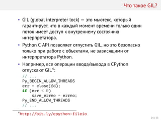 Что такое GIL?
• GIL (global interpreter lock) — это мьютекс, который
гарантирует, что в каждый момент времени только один
поток имеет доступ к внутреннему состоянию
интерпретатора.
• Python C API позволяет отпустить GIL, но это безопасно
только при работе с объектами, не зависящими от
интерпретатора Python.
• Например, все операции ввода/вывода в CPython
отпускают GIL4:
// ...
Py_BEGIN_ALLOW_THREADS
err = close(fd);
if (err < 0)
save_errno = errno;
Py_END_ALLOW_THREADS
// ...
4
http://bit.ly/cpython-fileio
24 / 33
 