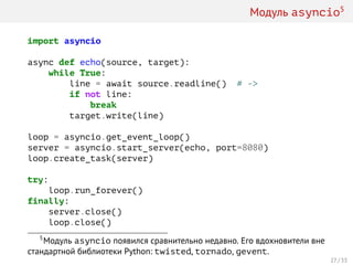 Модуль asyncio5
import asyncio
async def echo(source, target):
while True:
line = await source.readline() # ->
if not line:
break
target.write(line)
loop = asyncio.get_event_loop()
server = asyncio.start_server(echo, port=8080)
loop.create_task(server)
try:
loop.run_forever()
finally:
server.close()
loop.close()
5
Модуль asyncio появился сравнительно недавно. Его вдохновители вне
стандартной библиотеки Python: twisted, tornado, gevent.
27 / 33
 