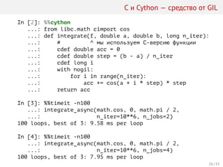 С и Cython — средство от GIL
In [2]: %%cython
...: from libc.math cimport cos
...: def integrate(f, double a, double b, long n_iter):
...: # ^ мы используем C-версию функции
...: cdef double acc = 0
...: cdef double step = (b - a) / n_iter
...: cdef long i
...: with nogil:
...: for i in range(n_iter):
...: acc += cos(a + i * step) * step
...: return acc
In [3]: %%timeit -n100
...: integrate_async(math.cos, 0, math.pi / 2,
...: n_iter=10**6, n_jobs=2)
100 loops, best of 3: 9.58 ms per loop
In [4]: %%timeit -n100
...: integrate_async(math.cos, 0, math.pi / 2,
...: n_iter=10**6, n_jobs=4)
100 loops, best of 3: 7.95 ms per loop
28 / 33
 