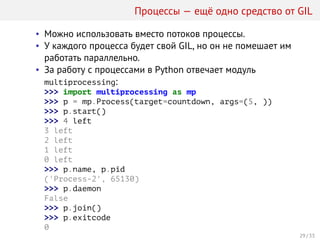 Процессы — ещё одно средство от GIL
• Можно использовать вместо потоков процессы.
• У каждого процесса будет свой GIL, но он не помешает им
работать параллельно.
• За работу с процессами в Python отвечает модуль
multiprocessing:
>>> import multiprocessing as mp
>>> p = mp.Process(target=countdown, args=(5, ))
>>> p.start()
>>> 4 left
3 left
2 left
1 left
0 left
>>> p.name, p.pid
('Process-2', 65130)
>>> p.daemon
False
>>> p.join()
>>> p.exitcode
0
29 / 33
 
