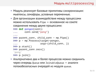 Модуль multiprocessing
• Модуль реализует базовые примитивы синхронизации:
мьютексы, семафоры, условные переменные.
• Для организации взаимодействия между процессами
можно использовать Pipe — основанное на сокете
соединение между двумя процессами:
>>> def ponger(conn):
... conn.send("pong")
...
>>> parent_conn, child_conn = mp.Pipe()
>>> p = mp.Process(target=ponger,
... args=(child_conn, ))
>>> p.start()
>>> parent_conn.recv()
'pong'
>>> p.join()
• Альтернативно два и более процессов можно соединить
через очередь Queue или JoinableQueue — аналоги
потокобезопасных очередей из модуля queue.
30 / 33
 