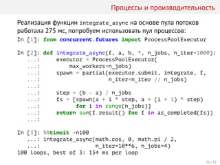 Процессы и производительность
Реализация функции integrate_async на основе пула потоков
работала 275 мс, попробуем использовать пул процессов:
In [1]: from concurrent.futures import ProcessPoolExecutor
In [2]: def integrate_async(f, a, b, *, n_jobs, n_iter=1000):
...: executor = ProcessPoolExecutor(
...: max_workers=n_jobs)
...: spawn = partial(executor.submit, integrate, f,
...: n_iter=n_iter // n_jobs)
...:
...: step = (b - a) / n_jobs
...: fs = [spawn(a + i * step, a + (i + 1) * step)
...: for i in range(n_jobs)]
...: return sum(f.result() for f in as_completed(fs))
...:
In [3]: %%timeit -n100
...: integrate_async(math.cos, 0, math.pi / 2,
...: n_iter=10**6, n_jobs=4)
100 loops, best of 3: 154 ms per loop
31 / 33
 