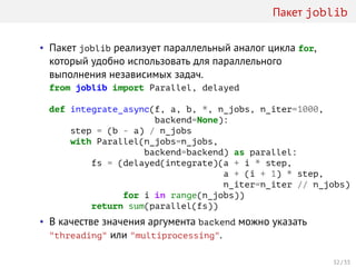 Пакет joblib
• Пакет joblib реализует параллельный аналог цикла for,
который удобно использовать для параллельного
выполнения независимых задач.
from joblib import Parallel, delayed
def integrate_async(f, a, b, *, n_jobs, n_iter=1000,
backend=None):
step = (b - a) / n_jobs
with Parallel(n_jobs=n_jobs,
backend=backend) as parallel:
fs = (delayed(integrate)(a + i * step,
a + (i + 1) * step,
n_iter=n_iter // n_jobs)
for i in range(n_jobs))
return sum(parallel(fs))
• В качестве значения аргумента backend можно указать
"threading" или "multiprocessing".
32 / 33
 