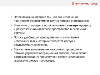 || минимум: поток
• Поток похож на процесс тем, что его исполнение
происходит независимо от других потоков (и процессов).
• В отличие от процесса поток исполняется внутри процесса
и разделяет с ним адресное пространство и системные
ресурсы.
• Потоки удобны для одновременного выполнения
нескольких задач, которым требуется доступ к
разделяемому состоянию.
• Совместным выполнением нескольких процессов и
потоков управляет операционная система, поочерёдно
разрешая каждому процессу или потоку использовать
сколько-то циклов процессора.
2 / 33
 