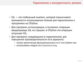 Параллелизм и конкурентность: резюме
• GIL — это глобальный мьютекс, который ограничивает
возможности использования потоков для параллелизма в
программах на СPython.
• Для программ, использующих, в основном, операции
ввода/вывода, GIL не страшен: в CPython эти операции
отпускают GIL.
• Для программ, нуждающихся в параллелизме, для
повышения производительности есть варианты:
• писать критическую функциональность на C или Cython или
• использовать модуль multiprocessing.
33 / 33
 