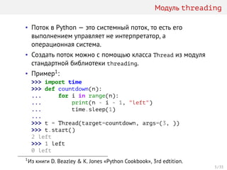 Модуль threading
• Поток в Python — это системный поток, то есть его
выполнением управляет не интерпретатор, а
операционная система.
• Создать поток можно с помощью класса Thread из модуля
стандартной библиотеки threading.
• Пример1:
>>> import time
>>> def countdown(n):
... for i in range(n):
... print(n - i - 1, "left")
... time.sleep(1)
...
>>> t = Thread(target=countdown, args=(3, ))
>>> t.start()
2 left
>>> 1 left
0 left
1
Из книги D. Beazley & K. Jones «Python Cookbook», 3rd edtition.
3 / 33
 