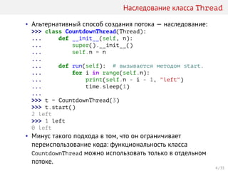 Наследование класса Thread
• Альтернативный способ создания потока — наследование:
>>> class CountdownThread(Thread):
... def __init__(self, n):
... super().__init__()
... self.n = n
...
... def run(self): # вызывается методом start.
... for i in range(self.n):
... print(self.n - i - 1, "left")
... time.sleep(1)
...
>>> t = CountdownThread(3)
>>> t.start()
2 left
>>> 1 left
0 left
• Минус такого подхода в том, что он ограничивает
переиспользование кода: функциональность класса
CountdownThread можно использовать только в отдельном
потоке.
4 / 33
 
