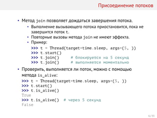 Присоединение потоков
• Метод join позволяет дождаться завершения потока.
• Выполнение вызывающего потока приостановится, пока не
завершится поток t.
• Повторные вызовы метода join не имеют эффекта.
• Пример:
>>> t = Thread(target=time.sleep, args=(5, ))
>>> t.start()
>>> t.join() # блокируется на 5 секунд
>>> t.join() # выполняется моментально
• Проверить, выполняется ли поток, можно с помощью
метода is_alive:
>>> t = Thread(target=time.sleep, args=(5, ))
>>> t.start()
>>> t.is_alive()
True
>>> t.is_alive() # через 5 секунд
False
6 / 33
 
