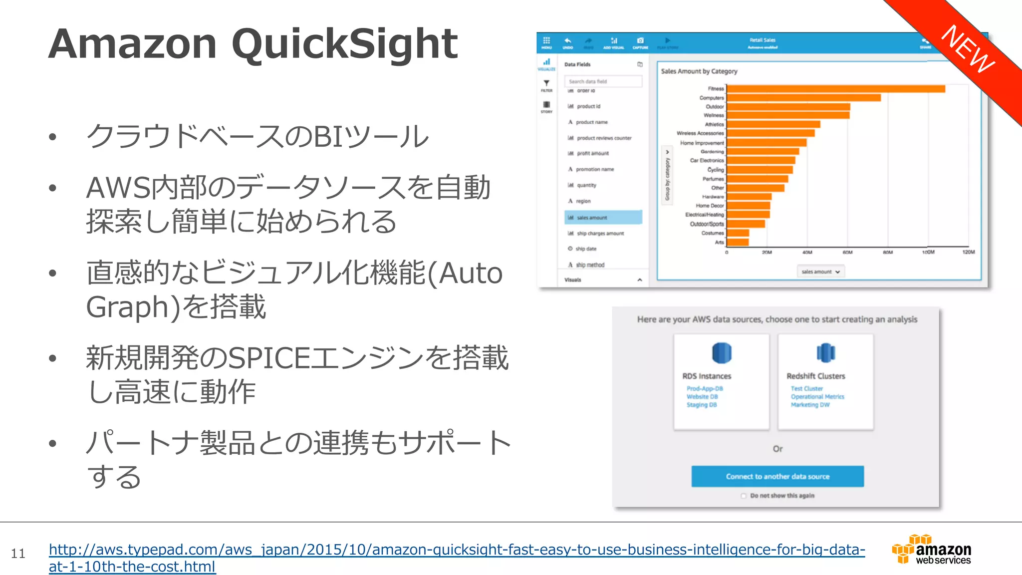 11
Amazon QuickSight
•  クラウドベースのBIツール
•  AWS内部のデータソースを⾃動
探索し簡単に始められる
•  直感的なビジュアル化機能(Auto
Graph)を搭載
•  新規開発のSPICEエンジンを搭載
し⾼速に動作
•  パートナ製品との連携もサポート
する
http://aws.typepad.com/aws_japan/2015/10/amazon-quicksight-fast-easy-to-use-business-intelligence-for-big-data-
at-1-10th-the-cost.html
 