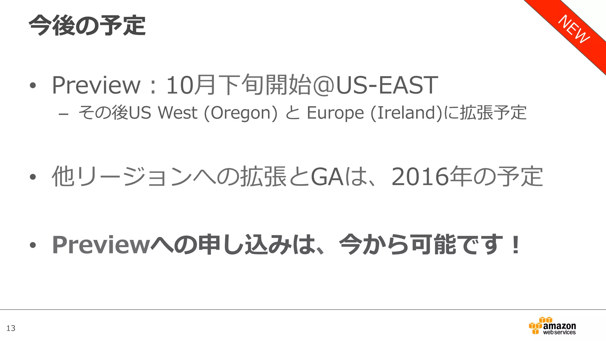 13
今後の予定
•  Preview：10⽉下旬開始＠US-EAST
–  その後US West (Oregon) と Europe (Ireland)に拡張予定
•  他リージョンへの拡張とGAは、2016年の予定
•  Previewへの申し込みは、今から可能です！
 