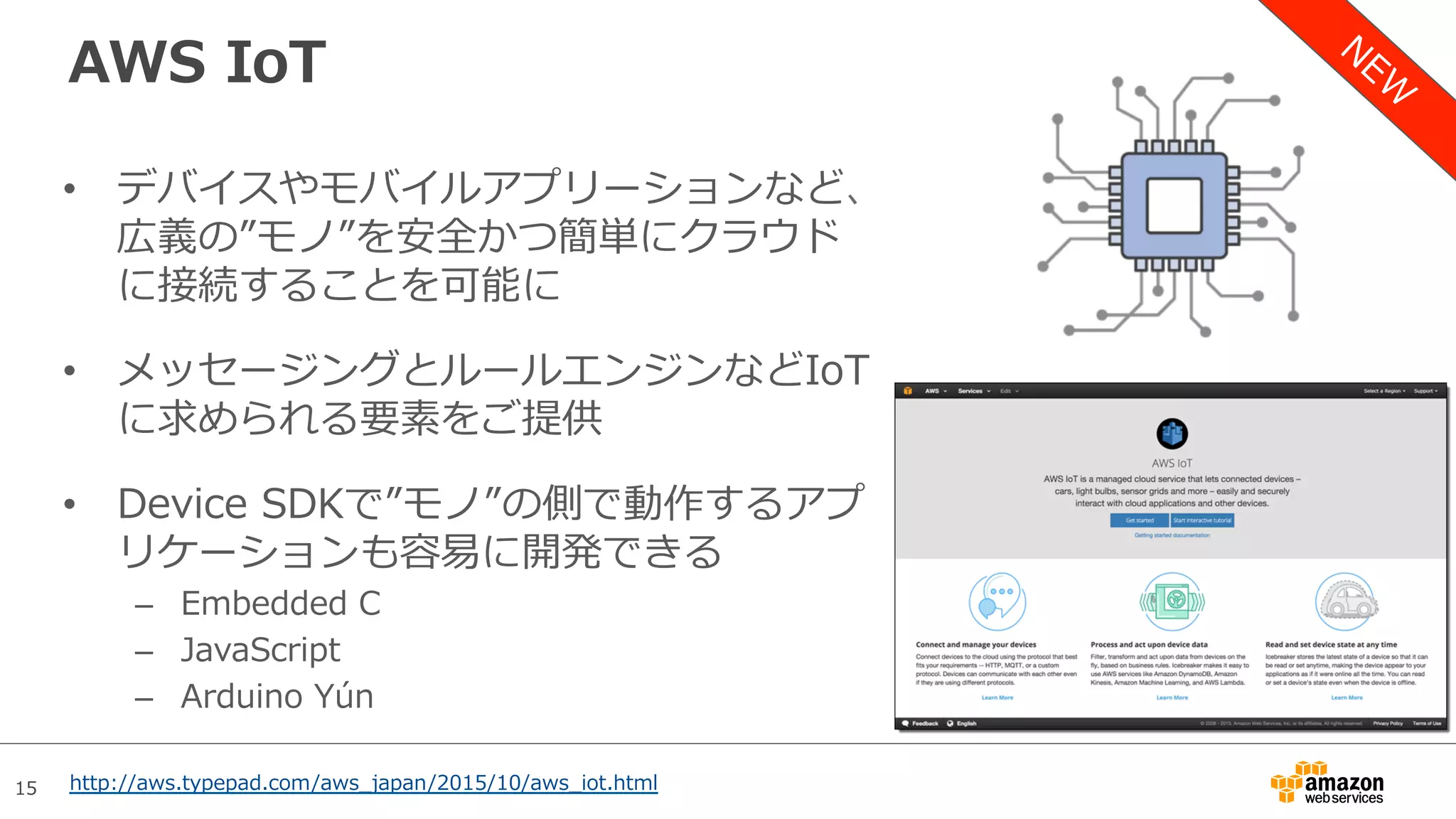 15
AWS IoT
•  デバイスやモバイルアプリーションなど、
広義の”モノ”を安全かつ簡単にクラウド
に接続することを可能に
•  メッセージングとルールエンジンなどIoT
に求められる要素をご提供
•  Device SDKで”モノ”の側で動作するアプ
リケーションも容易に開発できる
–  Embedded C
–  JavaScript
–  Arduino Yún
http://aws.typepad.com/aws_japan/2015/10/aws_iot.html
 