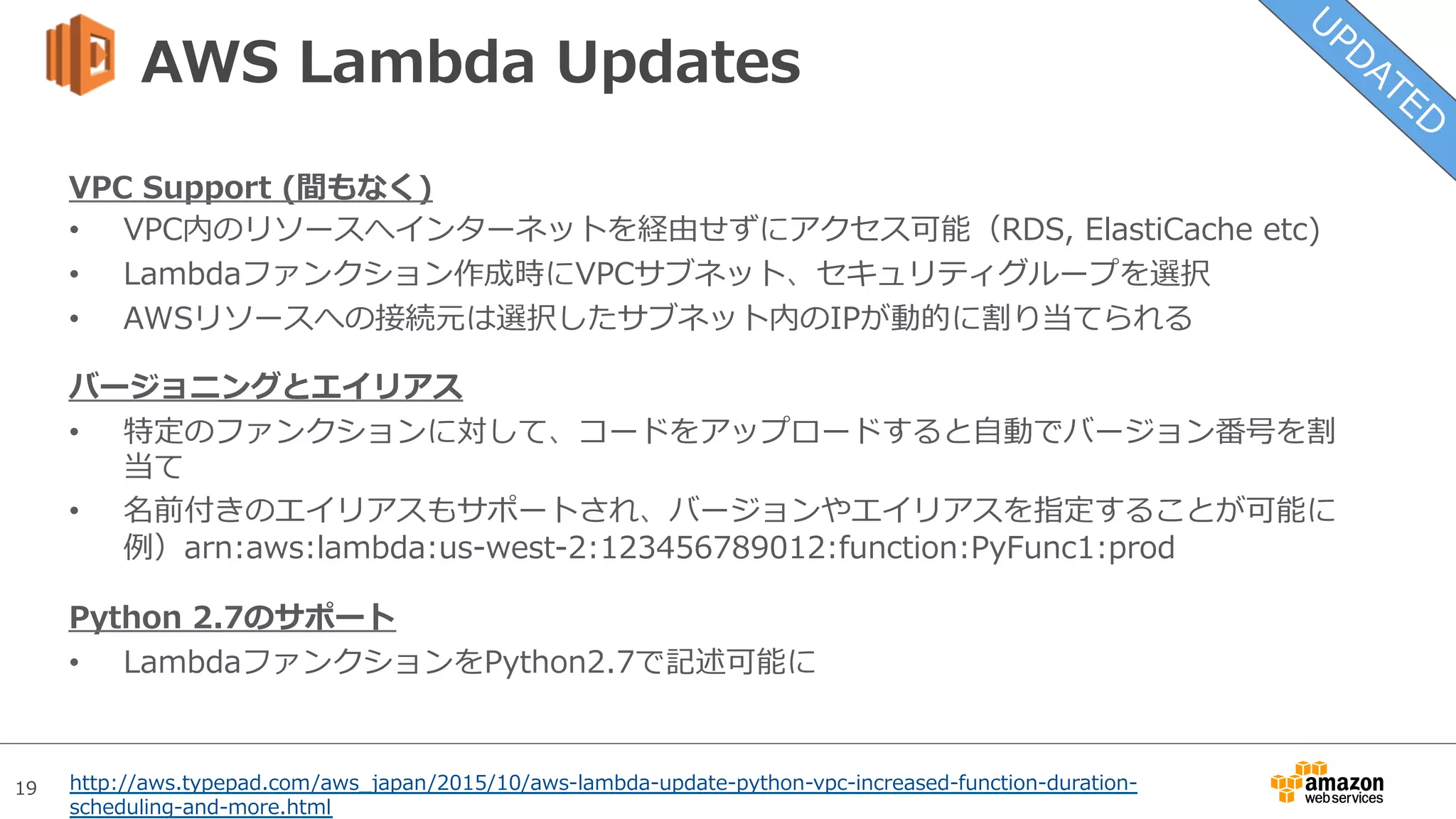 19
AWS Lambda Updates
VPC Support (間もなく)
•  VPC内のリソースへインターネットを経由せずにアクセス可能（RDS, ElastiCache etc)
•  Lambdaファンクション作成時にVPCサブネット、セキュリティグループを選択
•  AWSリソースへの接続元は選択したサブネット内のIPが動的に割り当てられる
バージョニングとエイリアス
•  特定のファンクションに対して、コードをアップロードすると⾃動でバージョン番号を割
当て
•  名前付きのエイリアスもサポートされ、バージョンやエイリアスを指定することが可能に
例）arn:aws:lambda:us-west-2:123456789012:function:PyFunc1:prod
Python 2.7のサポート
•  LambdaファンクションをPython2.7で記述可能に
http://aws.typepad.com/aws_japan/2015/10/aws-lambda-update-python-vpc-increased-function-duration-
scheduling-and-more.html
 