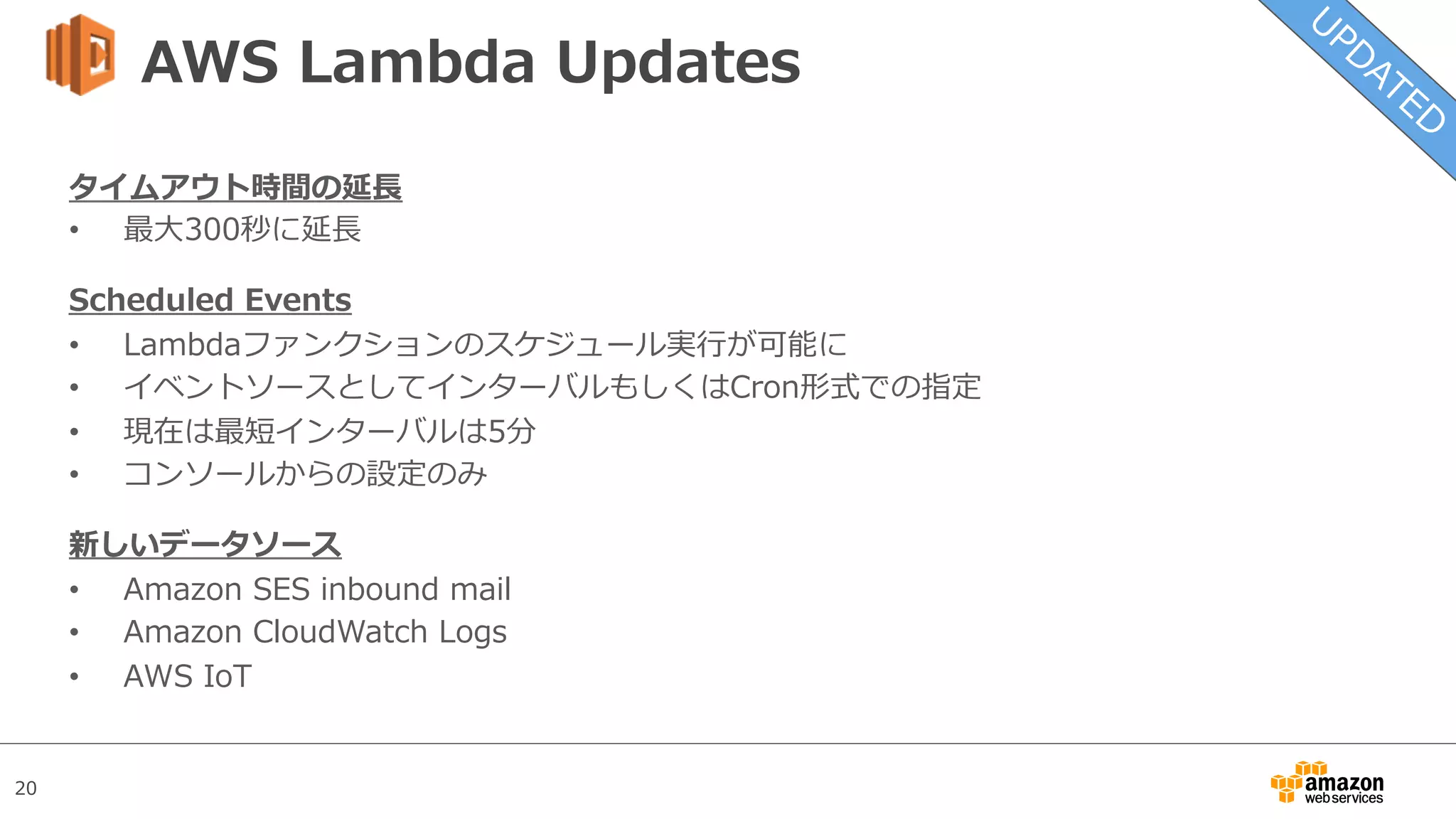 20
AWS Lambda Updates
タイムアウト時間の延⻑
•  最⼤300秒に延⻑
Scheduled Events
•  Lambdaファンクションのスケジュール実⾏が可能に
•  イベントソースとしてインターバルもしくはCron形式での指定
•  現在は最短インターバルは5分
•  コンソールからの設定のみ
新しいデータソース
•  Amazon SES inbound mail
•  Amazon CloudWatch Logs
•  AWS IoT
 