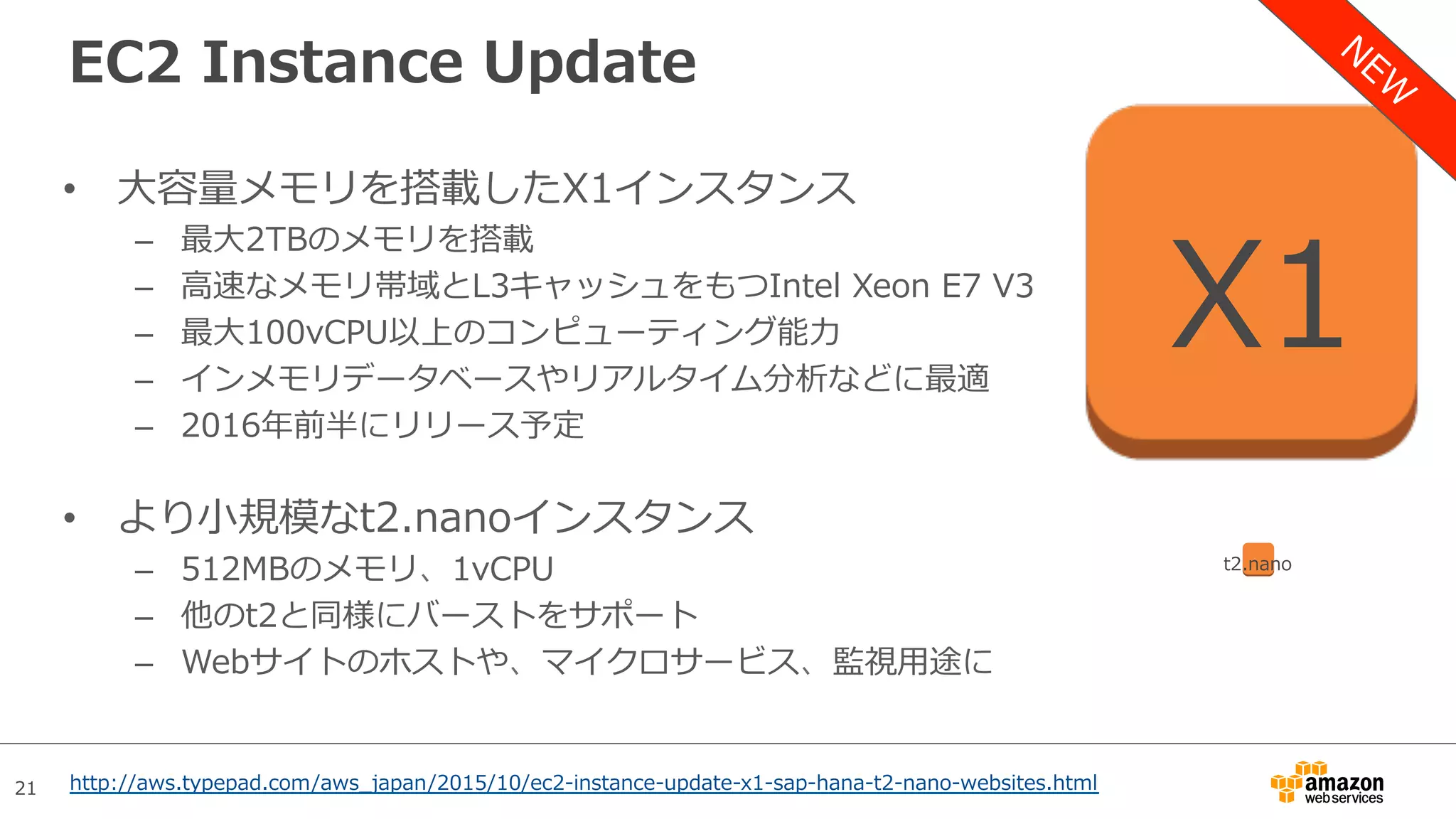21
EC2 Instance Update
•  ⼤容量メモリを搭載したX1インスタンス
–  最⼤2TBのメモリを搭載
–  ⾼速なメモリ帯域とL3キャッシュをもつIntel Xeon E7 V3
–  最⼤100vCPU以上のコンピューティング能⼒
–  インメモリデータベースやリアルタイム分析などに最適
–  2016年前半にリリース予定
•  より⼩規模なt2.nanoインスタンス
–  512MBのメモリ、1vCPU
–  他のt2と同様にバーストをサポート
–  Webサイトのホストや、マイクロサービス、監視⽤途に
X1
t2.nano
http://aws.typepad.com/aws_japan/2015/10/ec2-instance-update-x1-sap-hana-t2-nano-websites.html
 