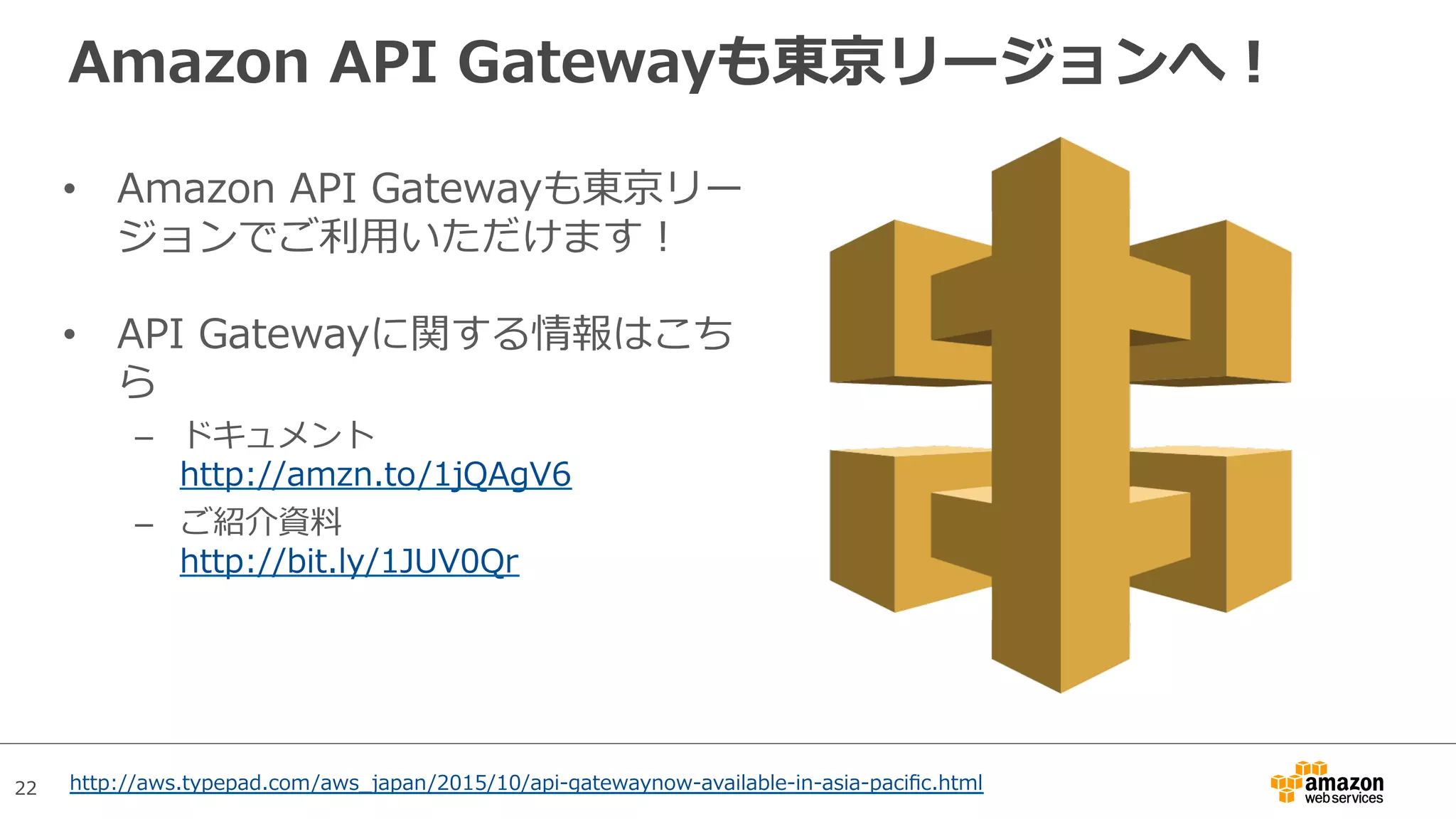 22
Amazon API Gatewayも東京リージョンへ！
•  Amazon API Gatewayも東京リー
ジョンでご利⽤いただけます！
•  API Gatewayに関する情報はこち
ら
–  ドキュメント
http://amzn.to/1jQAgV6
–  ご紹介資料
http://bit.ly/1JUV0Qr
http://aws.typepad.com/aws_japan/2015/10/api-gatewaynow-available-in-asia-paciﬁc.html
 