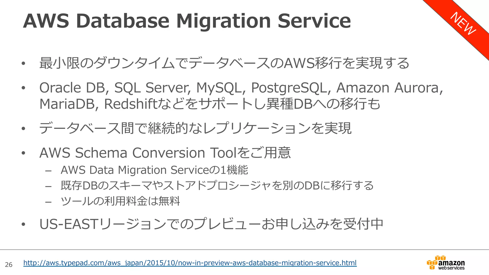 26
AWS Database Migration Service
•  最⼩限のダウンタイムでデータベースのAWS移⾏を実現する
•  Oracle DB, SQL Server, MySQL, PostgreSQL, Amazon Aurora,
MariaDB, Redshiftなどをサポートし異種DBへの移⾏も
•  データベース間で継続的なレプリケーションを実現
•  AWS Schema Conversion Toolをご⽤意
–  AWS Data Migration Serviceの1機能
–  既存DBのスキーマやストアドプロシージャを別のDBに移⾏する
–  ツールの利⽤料⾦は無料
•  US-EASTリージョンでのプレビューお申し込みを受付中
http://aws.typepad.com/aws_japan/2015/10/now-in-preview-aws-database-migration-service.html
 