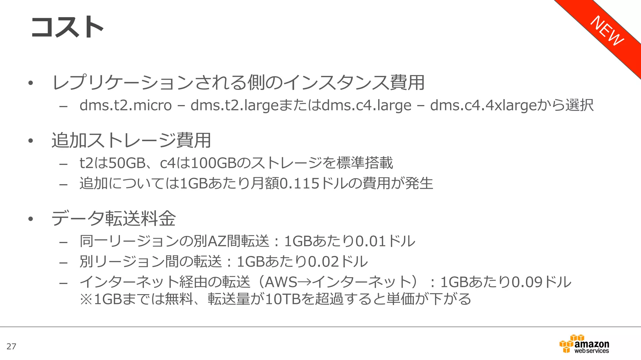 27
コスト
•  レプリケーションされる側のインスタンス費⽤
–  dms.t2.micro – dms.t2.largeまたはdms.c4.large – dms.c4.4xlargeから選択
•  追加ストレージ費⽤
–  t2は50GB、c4は100GBのストレージを標準搭載
–  追加については1GBあたり⽉額0.115ドルの費⽤が発⽣
•  データ転送料⾦
–  同⼀リージョンの別AZ間転送：1GBあたり0.01ドル
–  別リージョン間の転送：1GBあたり0.02ドル
–  インターネット経由の転送（AWS→インターネット）：1GBあたり0.09ドル
※1GBまでは無料、転送量が10TBを超過すると単価が下がる
 