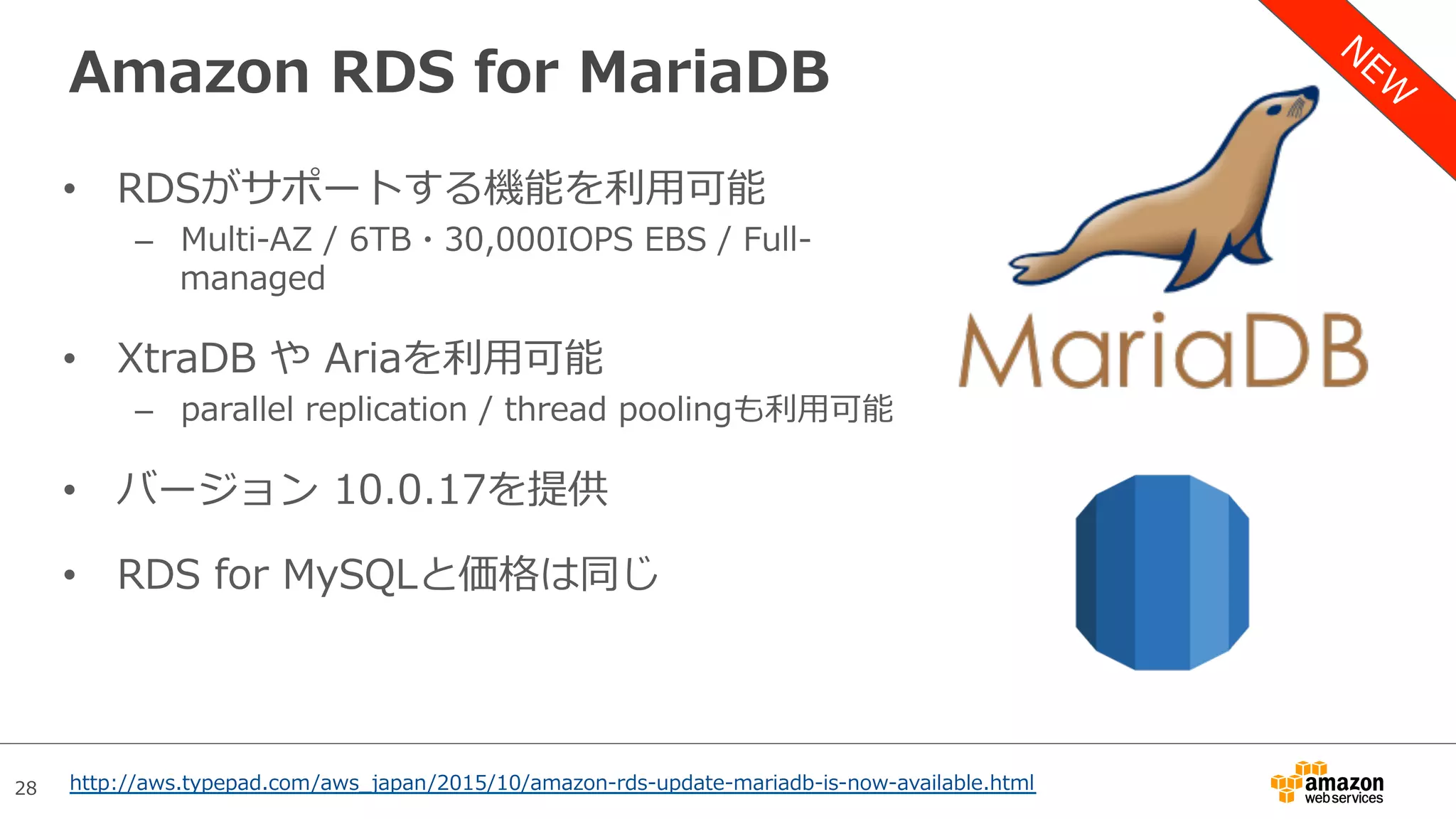 28
Amazon RDS for MariaDB
•  RDSがサポートする機能を利⽤可能
–  Multi-AZ / 6TB・30,000IOPS EBS / Full-
managed
•  XtraDB や Ariaを利⽤可能
–  parallel replication / thread poolingも利⽤可能
•  バージョン 10.0.17を提供
•  RDS for MySQLと価格は同じ
http://aws.typepad.com/aws_japan/2015/10/amazon-rds-update-mariadb-is-now-available.html
 