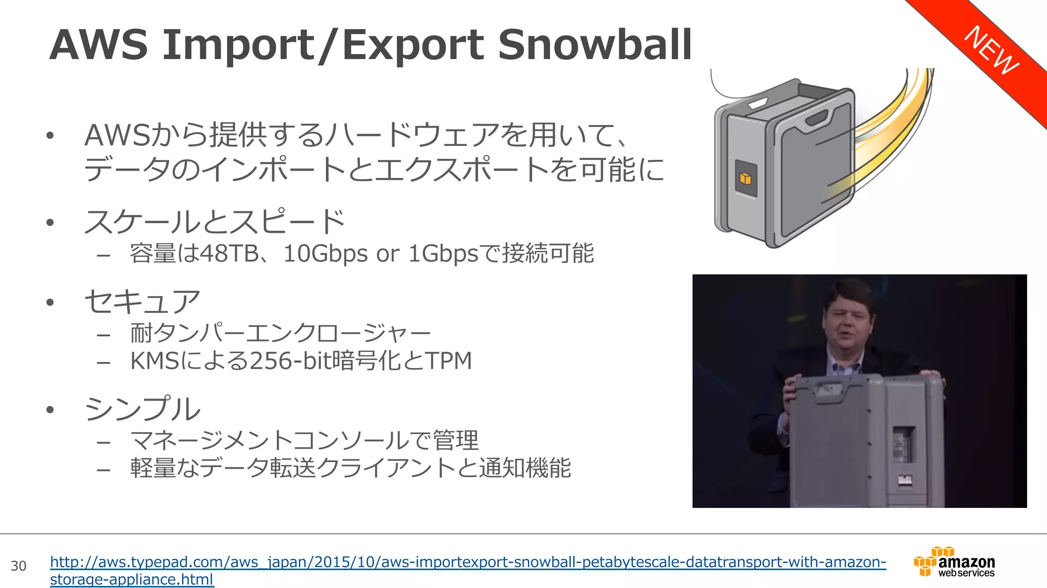 30
AWS Import/Export Snowball
•  AWSから提供するハードウェアを⽤いて、
データのインポートとエクスポートを可能に
•  スケールとスピード
–  容量は48TB、10Gbps or 1Gbpsで接続可能
•  セキュア
–  耐タンパーエンクロージャー
–  KMSによる256-bit暗号化とTPM
•  シンプル
–  マネージメントコンソールで管理
–  軽量なデータ転送クライアントと通知機能
http://aws.typepad.com/aws_japan/2015/10/aws-importexport-snowball-petabytescale-datatransport-with-amazon-
storage-appliance.html
 