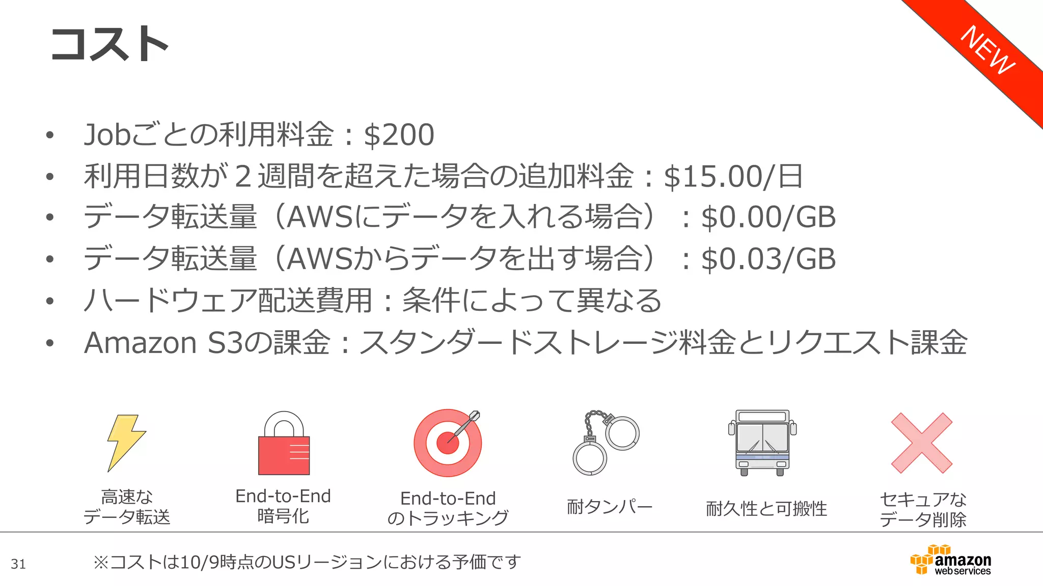 31
コスト
•  Jobごとの利⽤料⾦：$200
•  利⽤⽇数が２週間を超えた場合の追加料⾦：$15.00/⽇
•  データ転送量（AWSにデータを⼊れる場合）：$0.00/GB
•  データ転送量（AWSからデータを出す場合）：$0.03/GB
•  ハードウェア配送費⽤：条件によって異なる
•  Amazon S3の課⾦：スタンダードストレージ料⾦とリクエスト課⾦
⾼速な
データ転送
End-to-End
暗号化 耐久性と可搬性耐タンパーEnd-to-End
のトラッキング
セキュアな
データ削除
※コストは10/9時点のUSリージョンにおける予価です
 