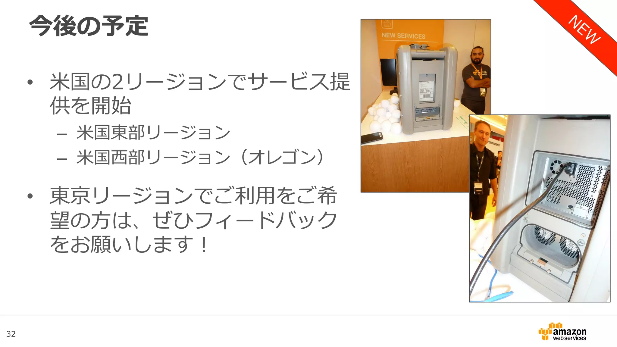 32
今後の予定
•  ⽶国の2リージョンでサービス提
供を開始
–  ⽶国東部リージョン
–  ⽶国⻄部リージョン（オレゴン）
•  東京リージョンでご利⽤をご希
望の⽅は、ぜひフィードバック
をお願いします！
 