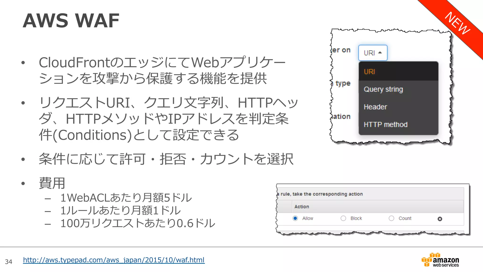 34
AWS WAF
•  CloudFrontのエッジにてWebアプリケー
ションを攻撃から保護する機能を提供
•  リクエストURI、クエリ⽂字列、HTTPヘッ
ダ、HTTPメソッドやIPアドレスを判定条
件(Conditions)として設定できる
•  条件に応じて許可・拒否・カウントを選択
•  費⽤
–  1WebACLあたり⽉額5ドル
–  1ルールあたり⽉額1ドル
–  100万リクエストあたり0.6ドル
http://aws.typepad.com/aws_japan/2015/10/waf.html
 