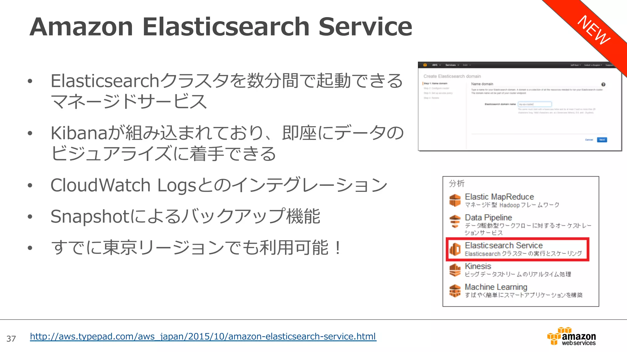 37
Amazon Elasticsearch Service
•  Elasticsearchクラスタを数分間で起動できる
マネージドサービス
•  Kibanaが組み込まれており、即座にデータの
ビジュアライズに着⼿できる
•  CloudWatch Logsとのインテグレーション
•  Snapshotによるバックアップ機能
•  すでに東京リージョンでも利⽤可能！
http://aws.typepad.com/aws_japan/2015/10/amazon-elasticsearch-service.html
 