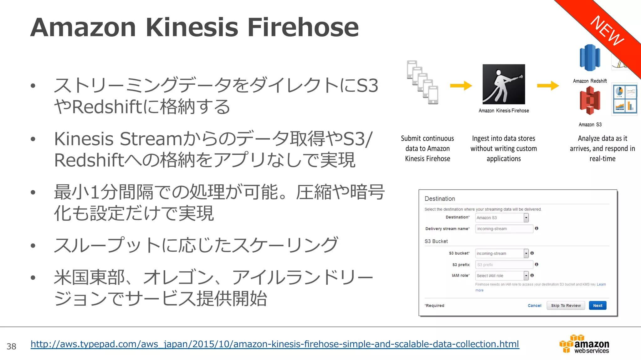 38
Amazon Kinesis Firehose
•  ストリーミングデータをダイレクトにS3
やRedshiftに格納する
•  Kinesis Streamからのデータ取得やS3/
Redshiftへの格納をアプリなしで実現
•  最⼩1分間隔での処理が可能。圧縮や暗号
化も設定だけで実現
•  スループットに応じたスケーリング
•  ⽶国東部、オレゴン、アイルランドリー
ジョンでサービス提供開始
http://aws.typepad.com/aws_japan/2015/10/amazon-kinesis-ﬁrehose-simple-and-scalable-data-collection.html
 