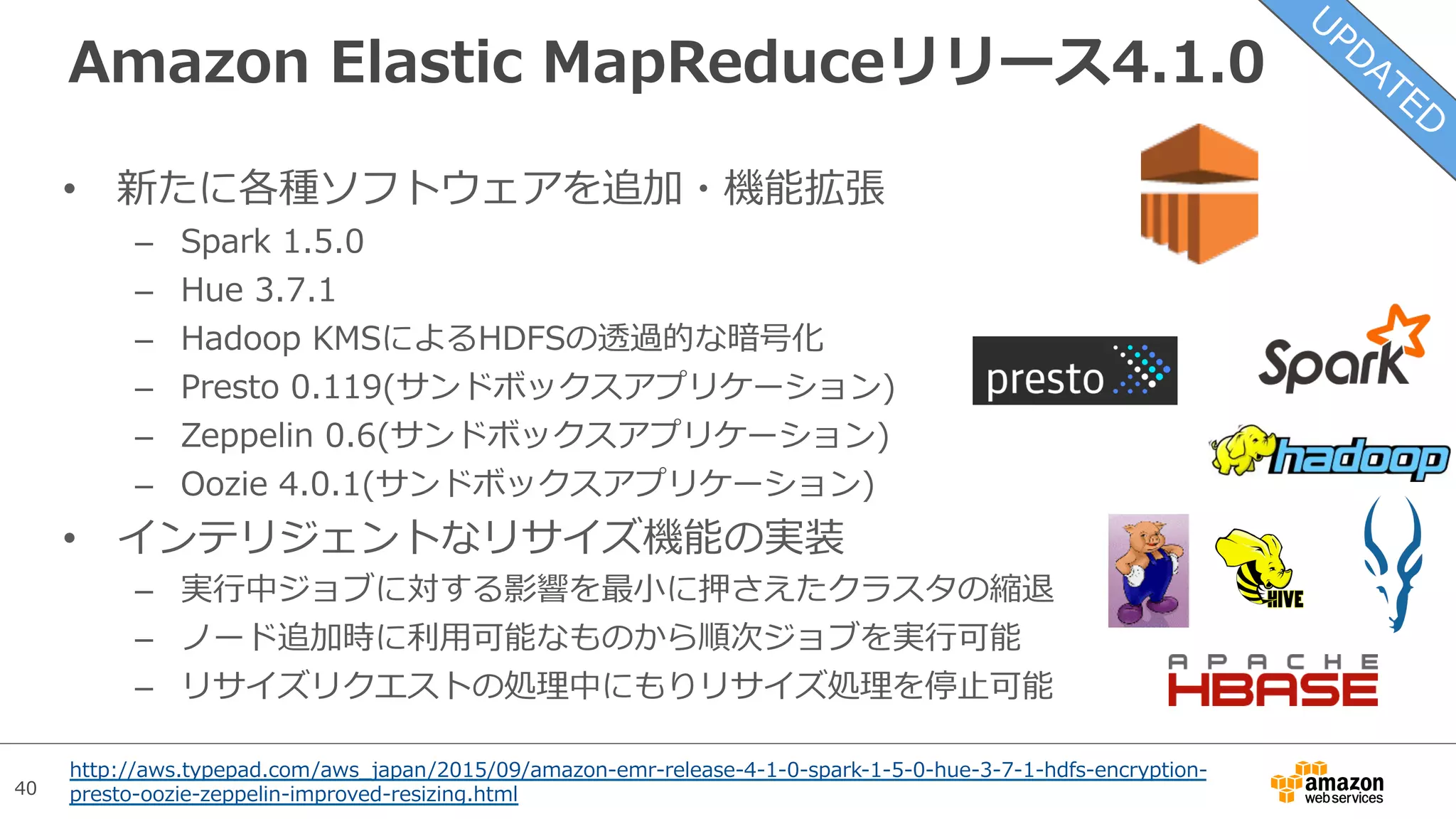 40
Amazon Elastic MapReduceリリース4.1.0
•  新たに各種ソフトウェアを追加・機能拡張
–  Spark 1.5.0
–  Hue 3.7.1
–  Hadoop KMSによるHDFSの透過的な暗号化
–  Presto 0.119(サンドボックスアプリケーション)
–  Zeppelin 0.6(サンドボックスアプリケーション)
–  Oozie 4.0.1(サンドボックスアプリケーション)
•  インテリジェントなリサイズ機能の実装
–  実⾏中ジョブに対する影響を最⼩に押さえたクラスタの縮退
–  ノード追加時に利⽤可能なものから順次ジョブを実⾏可能
–  リサイズリクエストの処理中にもりリサイズ処理を停⽌可能
http://aws.typepad.com/aws_japan/2015/09/amazon-emr-release-4-1-0-spark-1-5-0-hue-3-7-1-hdfs-encryption-
presto-oozie-zeppelin-improved-resizing.html
 