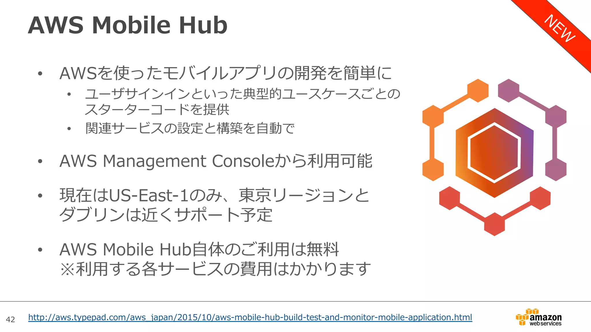 42
AWS Mobile Hub
•  AWSを使ったモバイルアプリの開発を簡単に
•  ユーザサインインといった典型的ユースケースごとの
スターターコードを提供
•  関連サービスの設定と構築を⾃動で
•  AWS Management Consoleから利⽤可能
•  現在はUS-East-1のみ、東京リージョンと
ダブリンは近くサポート予定
•  AWS Mobile Hub⾃体のご利⽤は無料
※利⽤する各サービスの費⽤はかかります
http://aws.typepad.com/aws_japan/2015/10/aws-mobile-hub-build-test-and-monitor-mobile-application.html
 