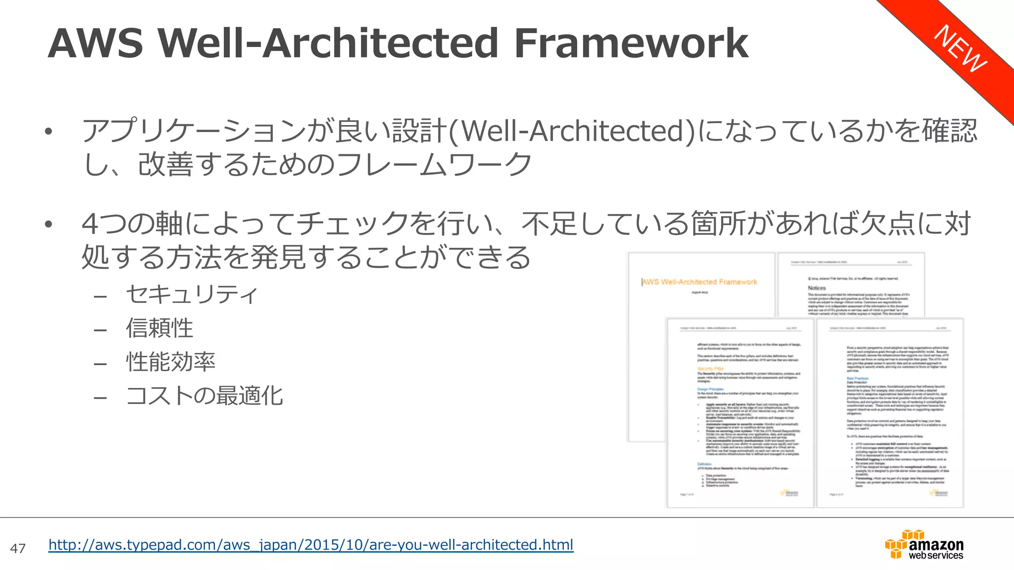 47
AWS Well-Architected Framework
•  アプリケーションが良い設計(Well-Architected)になっているかを確認
し、改善するためのフレームワーク
•  4つの軸によってチェックを⾏い、不⾜している箇所があれば⽋点に対
処する⽅法を発⾒することができる
–  セキュリティ
–  信頼性
–  性能効率
–  コストの最適化
http://aws.typepad.com/aws_japan/2015/10/are-you-well-architected.html
 