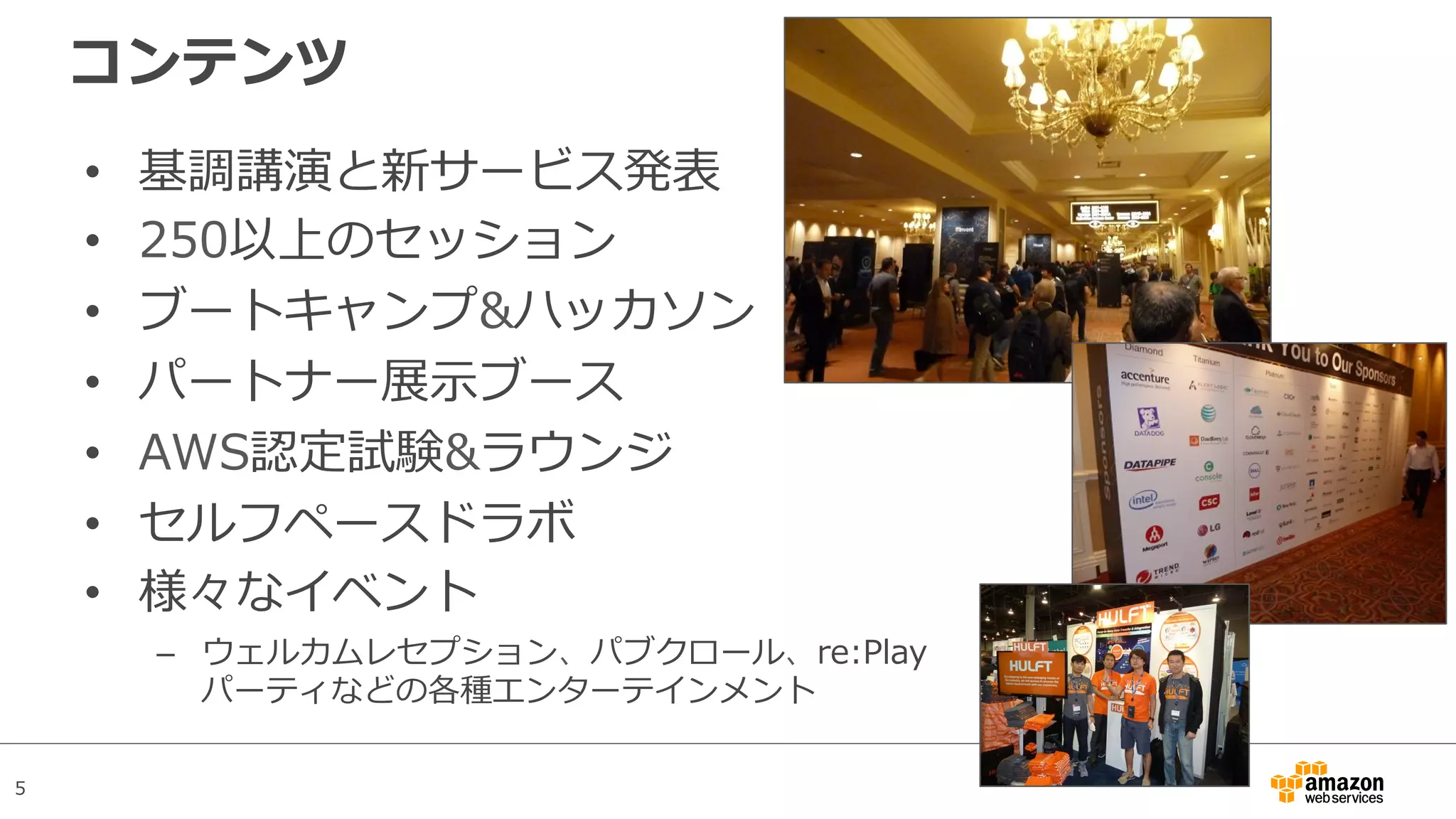 5
コンテンツ
•  基調講演と新サービス発表
•  250以上のセッション
•  ブートキャンプ&ハッカソン
•  パートナー展⽰ブース
•  AWS認定試験&ラウンジ
•  セルフペースドラボ
•  様々なイベント
–  ウェルカムレセプション、パブクロール、re:Play
パーティなどの各種エンターテインメント
 