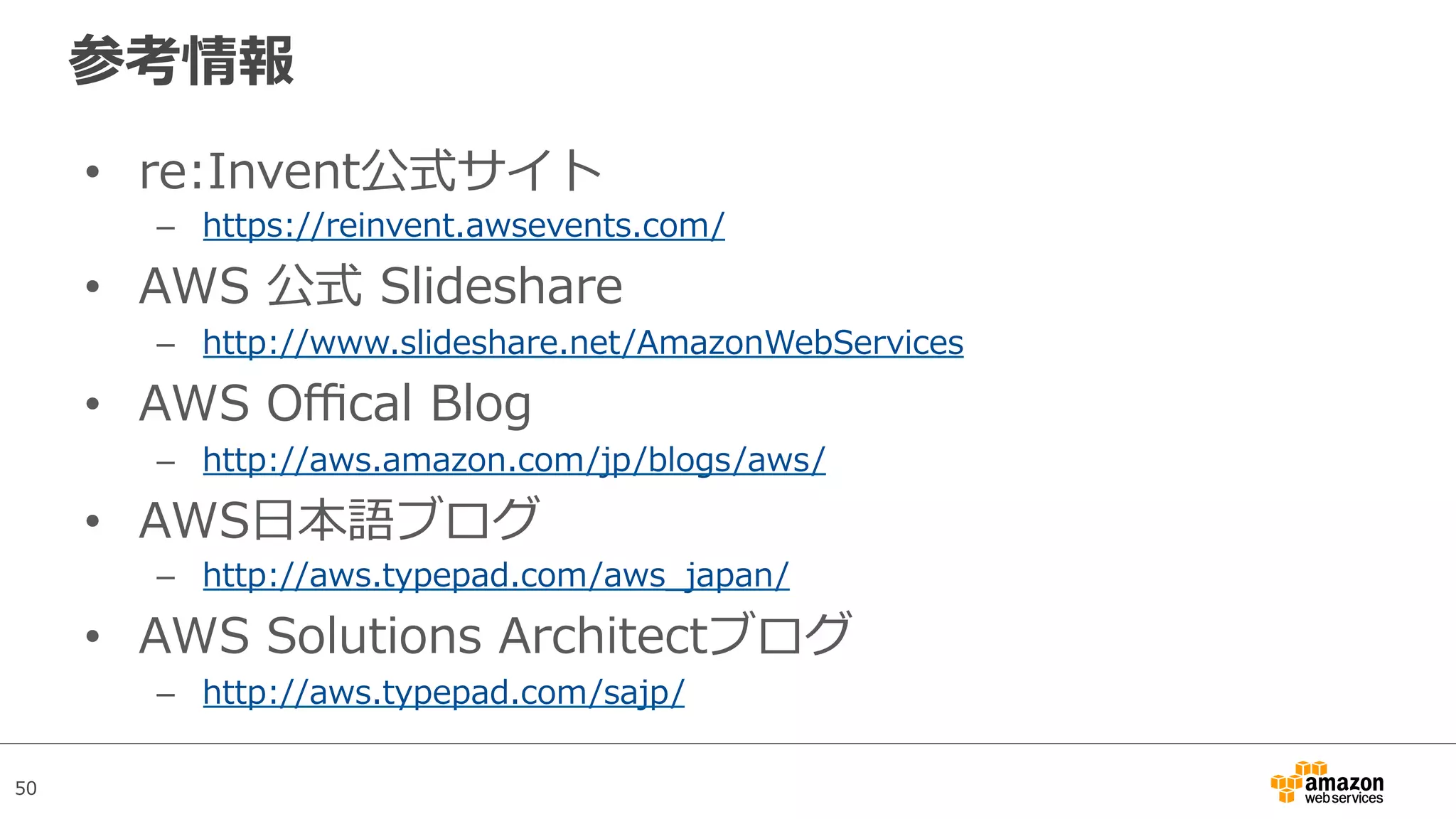 50
参考情報
•  re:Invent公式サイト
–  https://reinvent.awsevents.com/
•  AWS 公式 Slideshare
–  http://www.slideshare.net/AmazonWebServices
•  AWS Oﬃcal Blog
–  http://aws.amazon.com/jp/blogs/aws/
•  AWS⽇本語ブログ
–  http://aws.typepad.com/aws_japan/
•  AWS Solutions Architectブログ
–  http://aws.typepad.com/sajp/
 