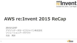 1
2015/12/07
アマゾンデータサービスジャパン株式会社
ソリューションアーキテクト
北迫 清訓
AWS re:Invent 2015 ReCap
 