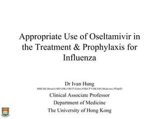 Appropriate Use of Oseltamivir in
the Treatment & Prophylaxis for
Influenza
Dr Ivan Hung
MBChB (Bristol) MD (HK) FRCP (Edin) FHKCP FHKAM (Medicine) PDipID
Clinical Associate Professor
Department of Medicine
The University of Hong Kong
 