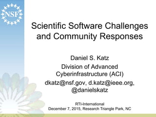 Scientific Software Challenges
and Community Responses
Daniel S. Katz
Division of Advanced
Cyberinfrastructure (ACI)
dkatz@nsf.gov, d.katz@ieee.org,
@danielskatz
RTI-International
December 7, 2015, Research Triangle Park, NC
 