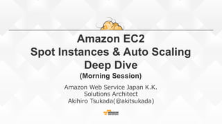 Amazon  EC2
Spot  Instances  &  Auto  Scaling
Deep  Dive
(Morning  Session)
Amazon  Web  Service  Japan  K.K.
Solutions  Architect
Akihiro  Tsukada(@akitsukada)
 