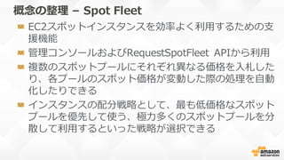 概念念の整理理 – Spot  Fleet
EC2スポットインスタンスを効率率率よく利利⽤用するための⽀支
援機能
管理理コンソールおよびRequestSpotFleet APIから利利⽤用
複数のスポットプールにそれぞれ異異なる価格を⼊入札し...
