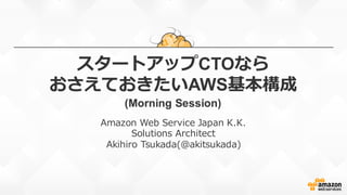 スタートアップCTOなら
おさえておきたいAWS基本構成
(Morning  Session)
Amazon  Web  Service  Japan  K.K.
Solutions  Architect
Akihiro  Tsukada(@akitsukada)
 