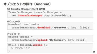 Download download = !
transferManager.download(“MyBucket”, key, file);!
Upload upload =!
transferManager.upload(“MyBucket”, key, file);!
while (!upload.isDone()){!
// !
}!
TransferManager transferManager = !
new TransferManager(cognitoProvider);!
 