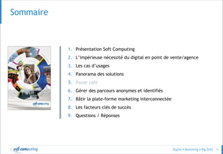 © 10
Sommaire
1. Présentation Soft Computing
2. L’impérieuse nécessité du digital en point de vente/agence
3. Les cas d’usages
4. Panorama des solutions
5. Pause café
6. Gérer des parcours anonymes et identifiés
7. Bâtir la plate-forme marketing interconnectée
8. Les facteurs clés de succès
9. Questions / Réponses
 