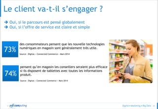 © 25
Le client va-t-il s’engager ?
 Oui, si le parcours est pensé globalement
 Oui, si l’offre de service est claire et simple
des consommateurs pensent que les nouvelle technologies
numériques en magasin sont généralement très utile.
Source : Digitas « Connected Commerce » Mars 2014
73%
pensent qu’en magasin les conseillers seraient plus efficace
si ils disposent de tablettes avec toutes les informations
produit.
Source : Digitas « Connected Commerce » Mars 2014
74%
 
