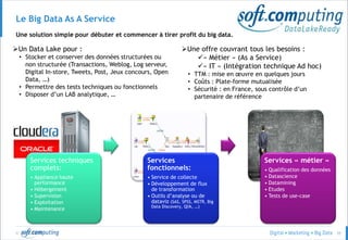 © 55
Le Big Data As A Service
Une solution simple pour débuter et commencer à tirer profit du big data.
Services techniques
complets:
• Appliance haute
performance
• Hébergement
• Supervision
• Exploitation
• Maintenance
Services
fonctionnels:
• Service de collecte
• Développement de flux
de transformation
• Outils d’analyse ou de
dataviz (SAS, SPSS, MSTR, Big
Data Discovery, Qlik, …)
Services « métier »
• Qualification des données
• Datascience
• Datamining
• Etudes
• Tests de use-case
Un Data Lake pour :
• Stocker et conserver des données structurées ou
non structurée (Transactions, Weblog, Log serveur,
Digital In-store, Tweets, Post, Jeux concours, Open
Data, …)
• Permettre des tests techniques ou fonctionnels
• Disposer d’un LAB analytique, …
Une offre couvrant tous les besoins :
« Métier » (As a Service)
« IT » (Intégration technique Ad hoc)
• TTM : mise en œuvre en quelques jours
• Coûts : Plate-forme mutualisée
• Sécurité : en France, sous contrôle d’un
partenaire de référence
 