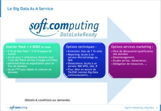 © 57
Le Big Data As A Service
Starter Pack = 4 800€ ht /mois
• 5 To de Row Data + 5 To d’espace de
travail
• Accès pour 2 utilisateurs distants avec
l’une des Plate-formes d’usage certifiées
• Administration et exploitation pour un
flux de données
• Accès FTP pour dépôt et collecte de
données
Options techniques :
• Extension: bloc de 1 To utile
• Reporting: Accès à un
serveur Microstrategy ou
Qlik
• Datascience: Accès à un
serveur IBM SPSS, SAS, R
• Flux: Mise en œuvre de
TALEND (version Big Data
communautaire), …
Options services marketing :
• Pack de découverte/qualification
des données
• Datamanagement,
• Etudes ad hoc, datascience,
• Délégation de ressources, …
(Détails & conditions sur demande)
 