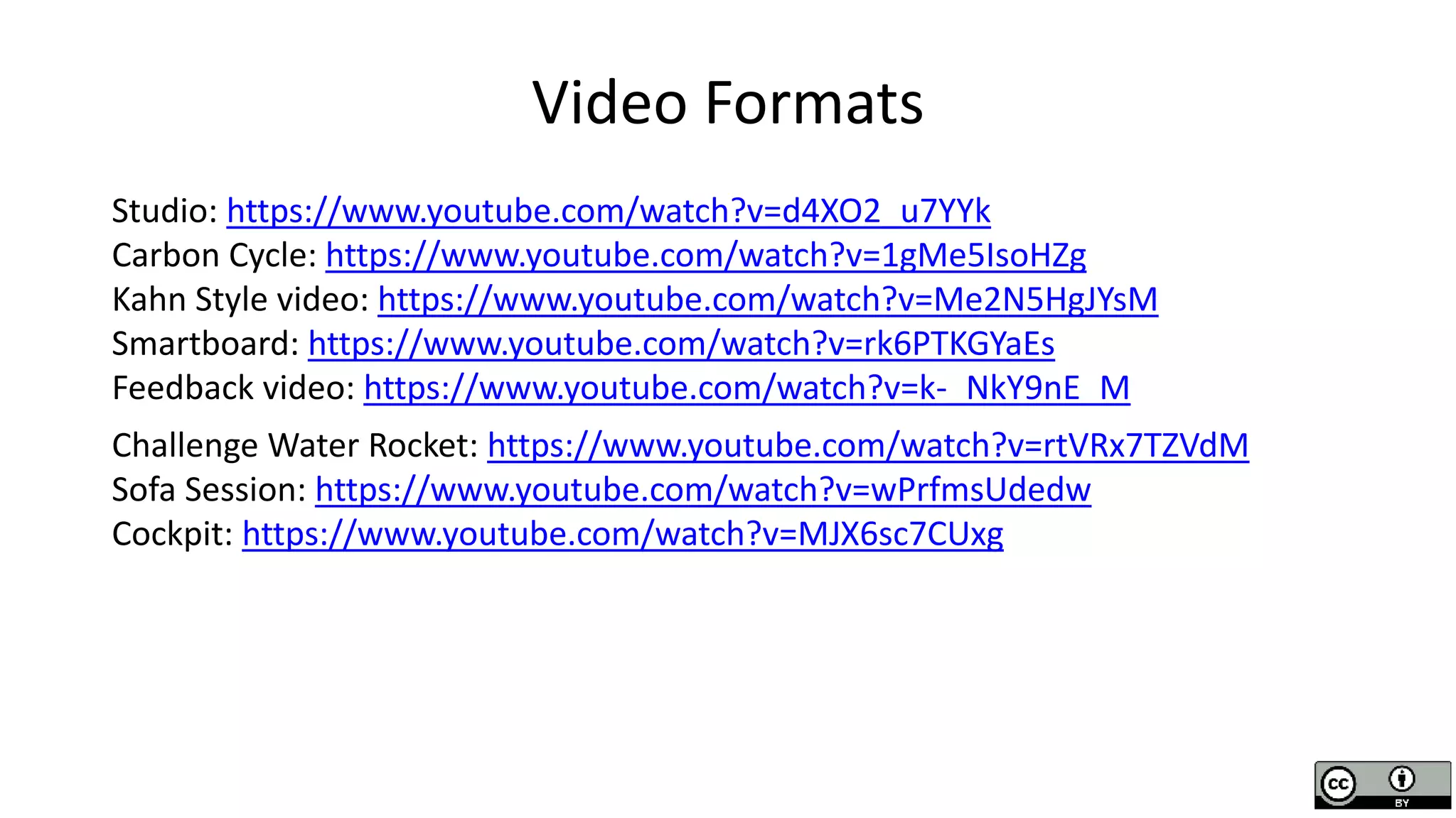Video Formats
Studio: https://www.youtube.com/watch?v=d4XO2_u7YYk
Carbon Cycle: https://www.youtube.com/watch?v=1gMe5IsoHZg
Kahn Style video: https://www.youtube.com/watch?v=Me2N5HgJYsM
Smartboard: https://www.youtube.com/watch?v=rk6PTKGYaEs
Feedback video: https://www.youtube.com/watch?v=k-_NkY9nE_M
Challenge Water Rocket: https://www.youtube.com/watch?v=rtVRx7TZVdM
Sofa Session: https://www.youtube.com/watch?v=wPrfmsUdedw
Cockpit: https://www.youtube.com/watch?v=MJX6sc7CUxg
 