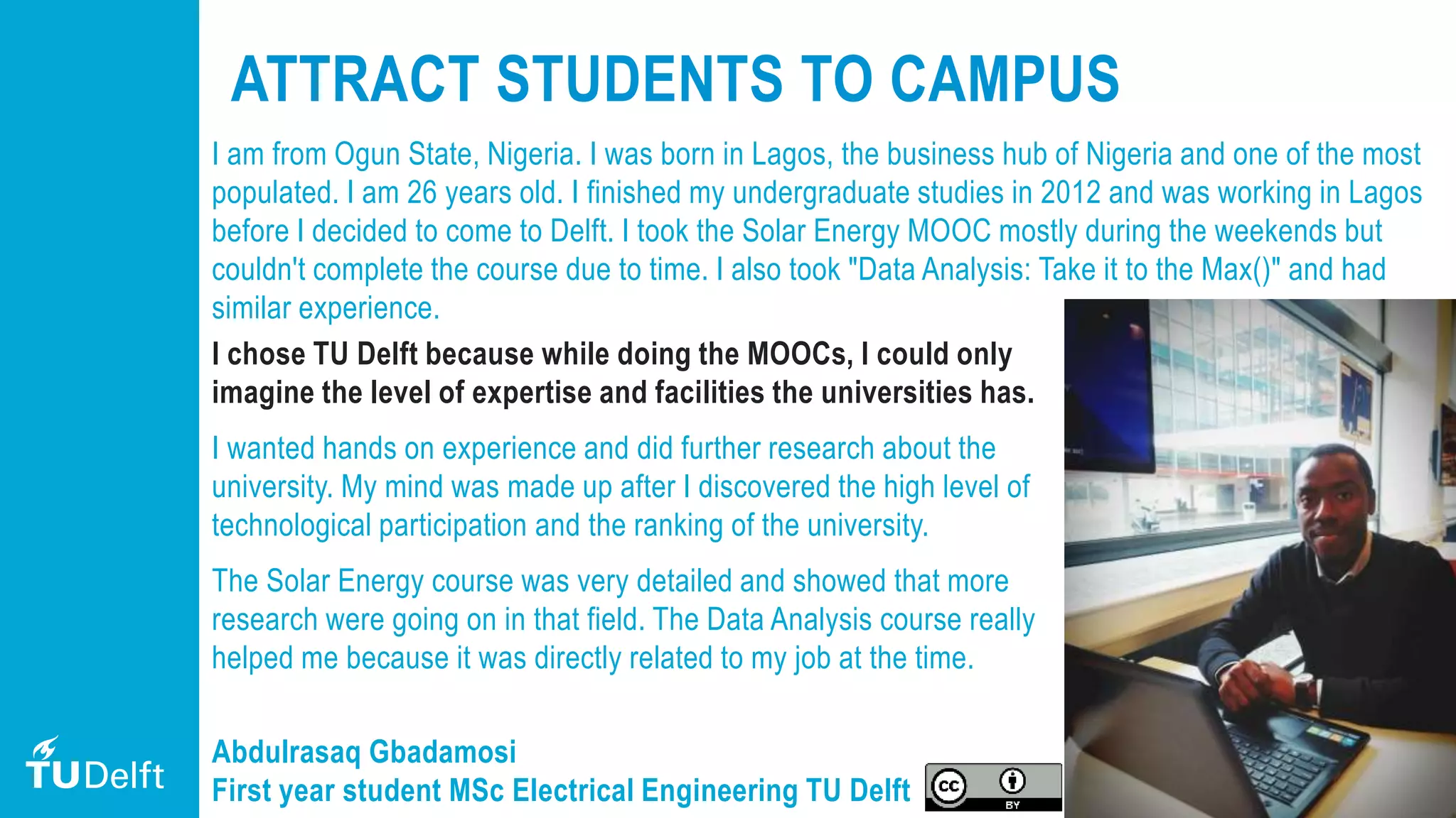 22
ATTRACT STUDENTS TO CAMPUS
I am from Ogun State, Nigeria. I was born in Lagos, the business hub of Nigeria and one of the most
populated. I am 26 years old. I finished my undergraduate studies in 2012 and was working in Lagos
before I decided to come to Delft. I took the Solar Energy MOOC mostly during the weekends but
couldn't complete the course due to time. I also took "Data Analysis: Take it to the Max()" and had
similar experience.
I chose TU Delft because while doing the MOOCs, I could only
imagine the level of expertise and facilities the universities has.
I wanted hands on experience and did further research about the
university. My mind was made up after I discovered the high level of
technological participation and the ranking of the university.
The Solar Energy course was very detailed and showed that more
research were going on in that field. The Data Analysis course really
helped me because it was directly related to my job at the time.
Abdulrasaq Gbadamosi
First year student MSc Electrical Engineering TU Delft
 