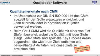 Qualitätsmanagement & Informationsmanagement COMARCH WebinarDr. Ulrich Kampffmeyer 15
© PROJECT CONSULT Unternehmensberatung Dr. Ulrich Kampffmeyer GmbH 2011 / Autorenrecht: <Vorname Nachname> Feb-16 / Quelle: PROJECT CONSULT 2
Qualität der Software
Qualitätsmerkmale nach CMM
• Im Unterschied zur DIN EN ISO 9001 ist das CMM
speziell für den Softwareprozess entwickelt und
kann alternativ oder in Kombination zu jener
verwendet werden.
• Beim CMU CMM wird die Qualität mit einer von fünf
Stufen bewertet, wobei die Qualität mit jeder Stufe
steigt. Jeder Stufe sind spezielle Key Process Areas
zugeordnet, die wiederum Ziele enthalten und
beispielhafte Aktivitäten, wie diese Ziele zu
erreichen sind
 