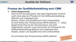 Qualitätsmanagement & Informationsmanagement COMARCH WebinarDr. Ulrich Kampffmeyer 16
© PROJECT CONSULT Unternehmensberatung Dr. Ulrich Kampffmeyer GmbH 2011 / Autorenrecht: <Vorname Nachname> Feb-16 / Quelle: PROJECT CONSULT 2
Qualität der Software
Prozess der Qualitätsfeststellung nach CMM
1. Initial (beginnend)
Dies ist der Grundzustand, den jede Organisation erreicht,
auch ohne dass ein Prozess für die Softwareentwicklung
definiert und umgesetzt wird.
Kosten, Zeiten und Qualität sind nicht vorhersehbar.
Es sind keine Key Process Areas (KPA) definiert. 1 – Initial
(beginnend) Dies ist der Grundzustand, den jede
Organisation erreicht, auch ohne dass ein Prozess für die
Softwareentwicklung definiert und umgesetzt wird.
Kosten, Zeiten und Qualität sind nicht vorhersehbar.
Es sind keine Key Process Areas (KPA) definiert.
 